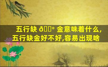 五行缺 💮 金意味着什么,五行缺金好不好,容易出现啥